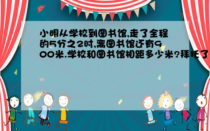 小明从学校到图书馆,走了全程的5分之2时,离图书馆还有900米.学校和图书馆相距多少米?拜托了各位 谢谢