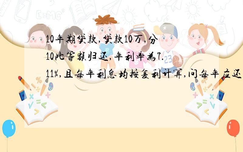 10年期贷款,贷款10万,分10此等额归还,年利率为7.11%,且每年利息均按复利计算,问每年应还多少元?答案设每年还款X元,则第一次偿还X元后,在贷款全部付清时的价值为x(1+7.11%)^9...第10次偿还X元后,