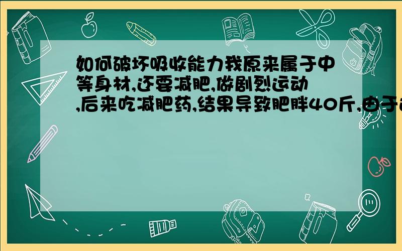 如何破坏吸收能力我原来属于中等身材,还要减肥,做剧烈运动,后来吃减肥药,结果导致肥胖40斤,由于运动的原因我的骨骼发育的也比较大,食欲也很旺盛,瘦下来,很快就胖回去!我很想瘦回原来