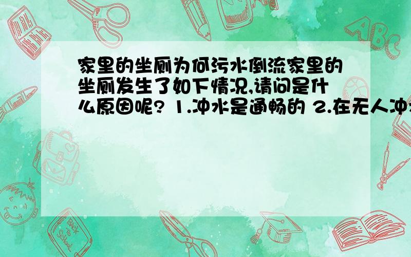 家里的坐厕为何污水倒流家里的坐厕发生了如下情况,请问是什么原因呢? 1.冲水是通畅的 2.在无人冲水的情况下会见到有污水突然从排出口冒出,力度很大,有水花溅出,有臭味. 3,一天有10次以