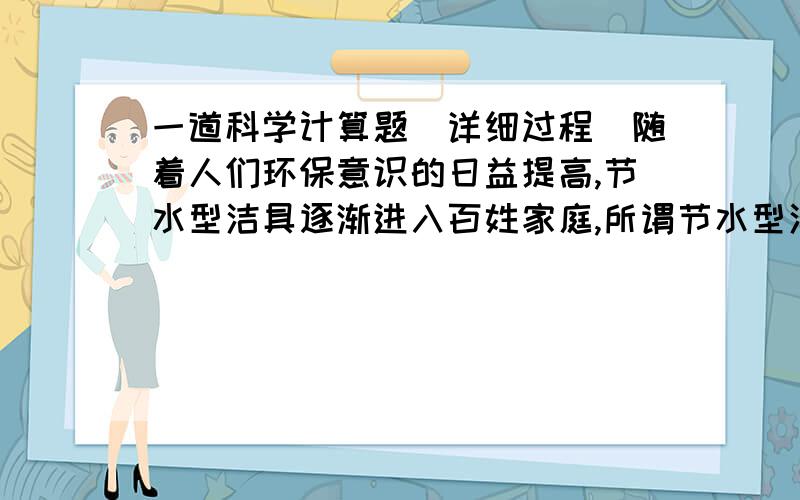 一道科学计算题（详细过程）随着人们环保意识的日益提高,节水型洁具逐渐进入百姓家庭,所谓节水型洁具,是指每冲洗一次耗水量在6L以内的洁具,某家庭新安装了一套耗水量为5L的节水型洁