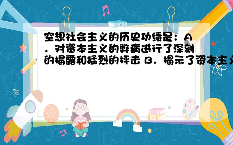 空想社会主义的历史功绩是：A．对资本主义的弊病进行了深刻的揭露和猛烈的抨击 B．揭示了资本主义灭亡、社会主义胜利的客观规律C．对未来社会作出了天才的设想D．找到了变革社会的