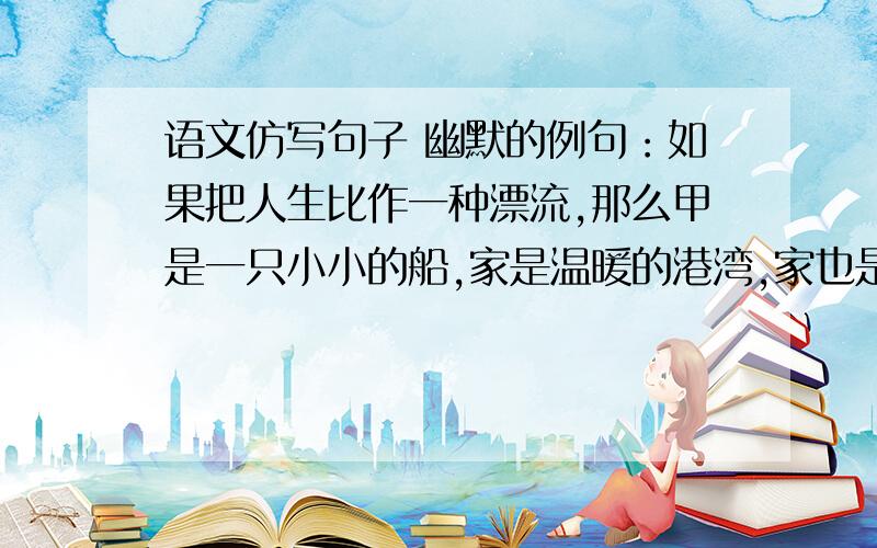 语文仿写句子 幽默的例句：如果把人生比作一种漂流,那么甲是一只小小的船,家是温暖的港湾,家也是永远的岸.仿句：如果_____________,_____________,________________.