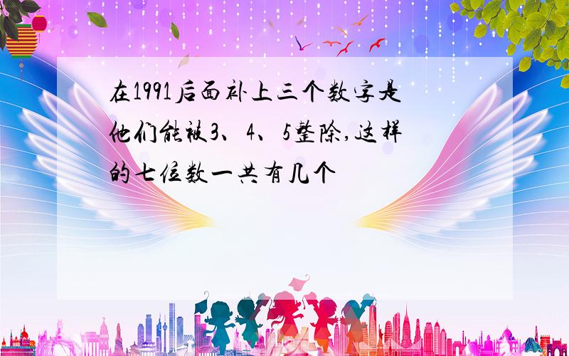 在1991后面补上三个数字是他们能被3、4、5整除,这样的七位数一共有几个