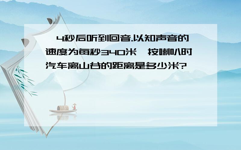 ,4秒后听到回音.以知声音的速度为每秒340米,按喇叭时汽车离山谷的距离是多少米?