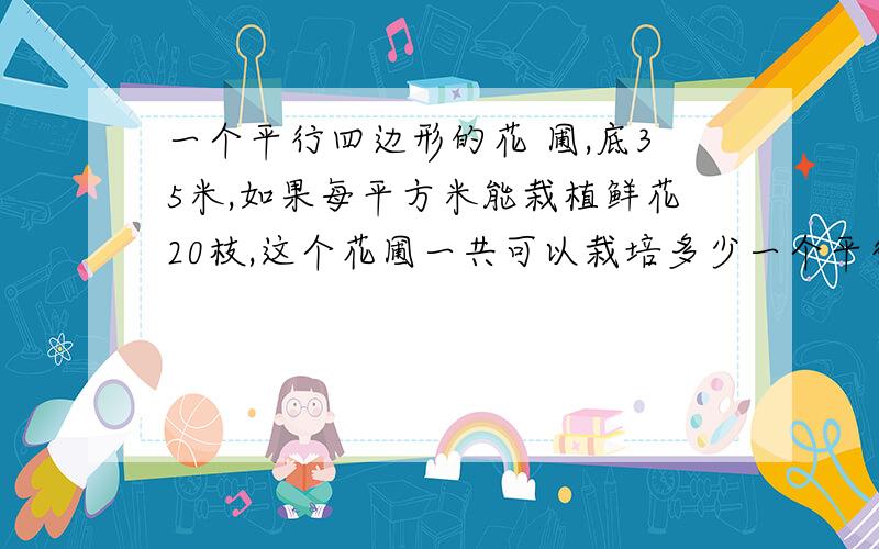 一个平行四边形的花 圃,底35米,如果每平方米能栽植鲜花20枝,这个花圃一共可以栽培多少一个平行四边形的花圃,底35米,如果每平方米能栽植鲜花20枝,这个花圃一共可以栽培多少支鲜花