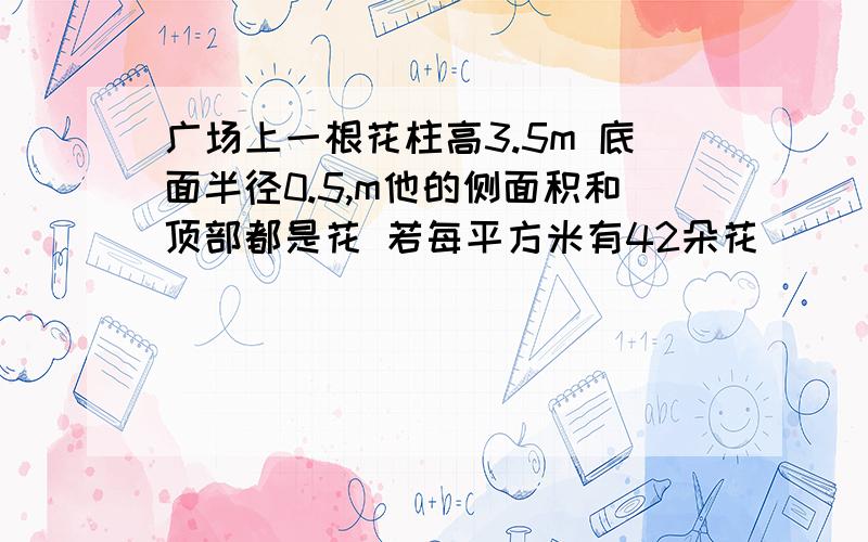 广场上一根花柱高3.5m 底面半径0.5,m他的侧面积和顶部都是花 若每平方米有42朵花