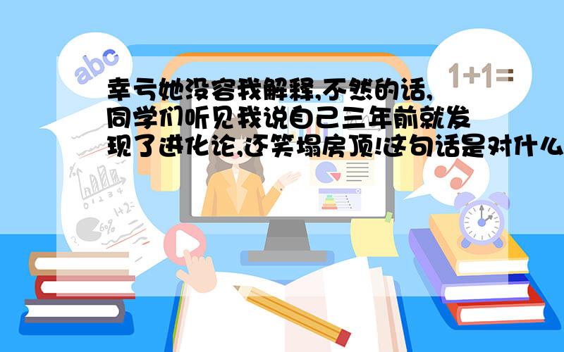 幸亏她没容我解释,不然的话,同学们听见我说自己三年前就发现了进化论,还笑塌房顶!这句话是对什么进行了夸张,说明什么谁答谁得采纳