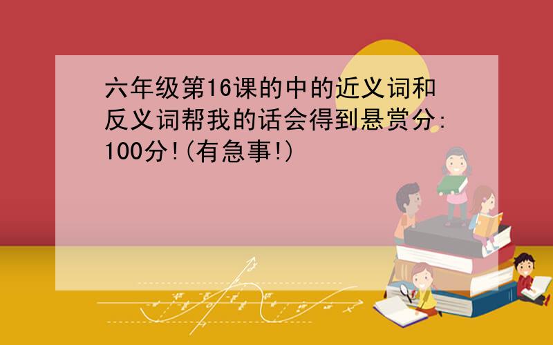 六年级第16课的中的近义词和反义词帮我的话会得到悬赏分:100分!(有急事!)