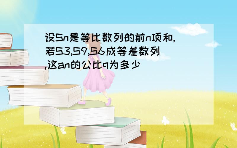 设Sn是等比数列的前n项和,若S3,S9,S6成等差数列,这an的公比q为多少