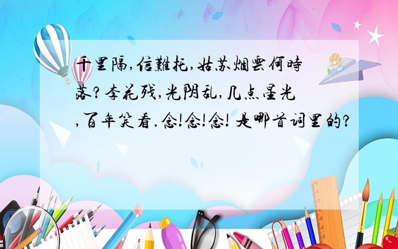 千里隔,信难托,姑苏烟云何时落?李花残,光阴乱,几点星光,百年笑看.念!念!念! 是哪首词里的?