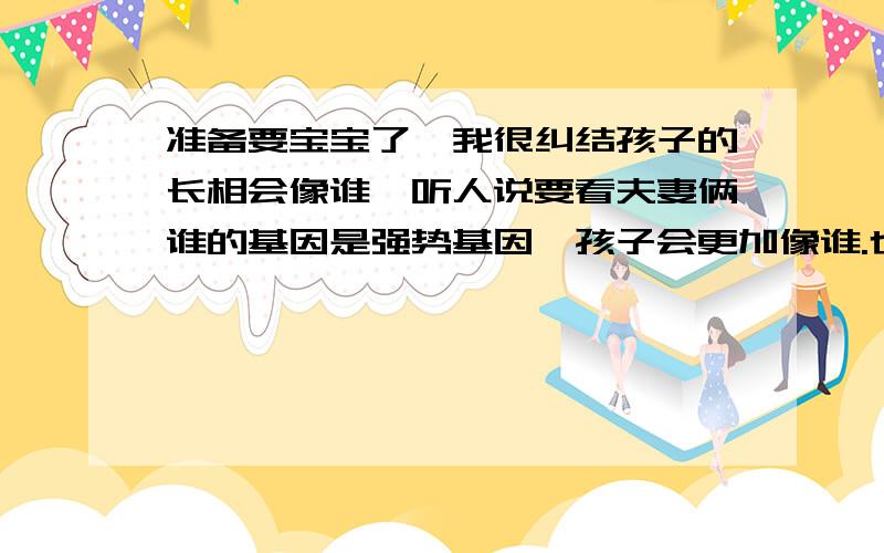 准备要宝宝了,我很纠结孩子的长相会像谁,听人说要看夫妻俩谁的基因是强势基因,孩子会更加像谁.也不知道有没有科学根据