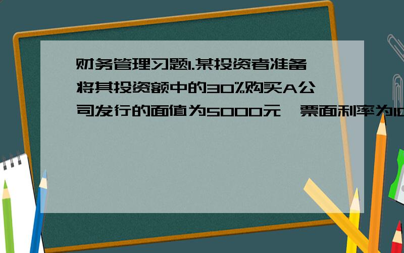 财务管理习题1.某投资者准备将其投资额中的30%购买A公司发行的面值为5000元,票面利率为10%期限5年,每年付息一次的债券,同期市场利率为8%,当时该债券的市场价格为5200元；以70%的资金够购买B