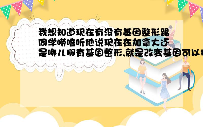 我想知道现在有没有基因整形跟同学唠嗑听他说现在在加拿大还是哪儿啊有基因整形,就是改变基因可以把你的下一代 改出你喜欢的样子,比如想下一代是蓝眼睛啊还可有多高啊,花一两万可以