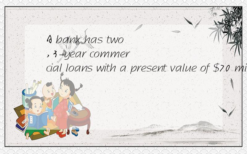 A bank has two,3-year commercial loans with a present value of $70 million.The first is a $30 million loan that requires a single payment of $37.8 million in 3 years,with no other payments until then.The second is for $40 million.It requires an annua