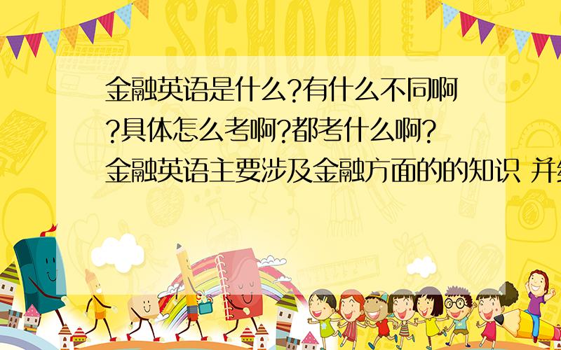 金融英语是什么?有什么不同啊?具体怎么考啊?都考什么啊?金融英语主要涉及金融方面的的知识 并结合英语学习 有银行 证券 金融方面的内容 具体怎么考不太清楚 不知道你是要考职业证书还