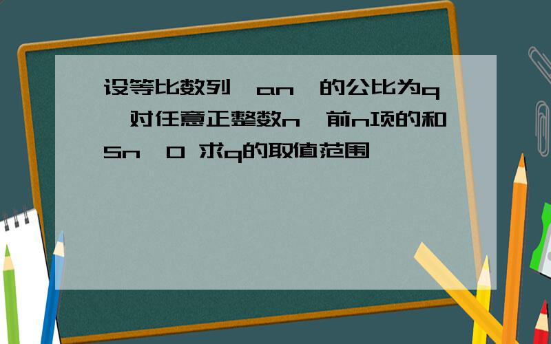 设等比数列{an}的公比为q,对任意正整数n,前n项的和Sn>0 求q的取值范围