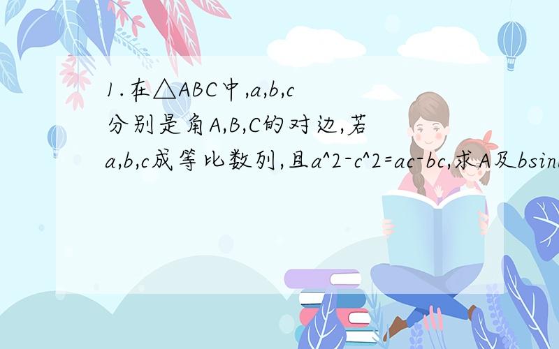 1.在△ABC中,a,b,c分别是角A,B,C的对边,若a,b,c成等比数列,且a^2-c^2=ac-bc,求A及bsinB/c的值2.已知锐角三角形三边长分别为2,3,x,则x的范围是?3.在△ABC中,a=x,b=2,B=45°,若此三角形有两解,则x的取值范围是?