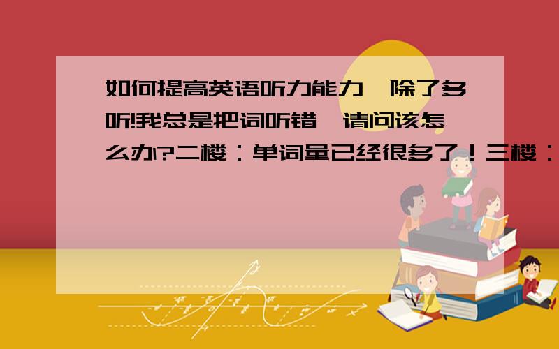 如何提高英语听力能力,除了多听!我总是把词听错,请问该怎么办?二楼：单词量已经很多了！三楼：我又没有自言自语的习惯！我是总把别人说的英语单词听错