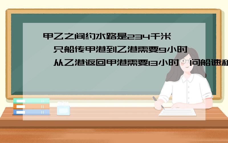 甲乙之间约水路是234千米,一只船传甲港到乙港需要9小时,从乙港返回甲港需要13小时,问船速和水速各为每小时多少千米