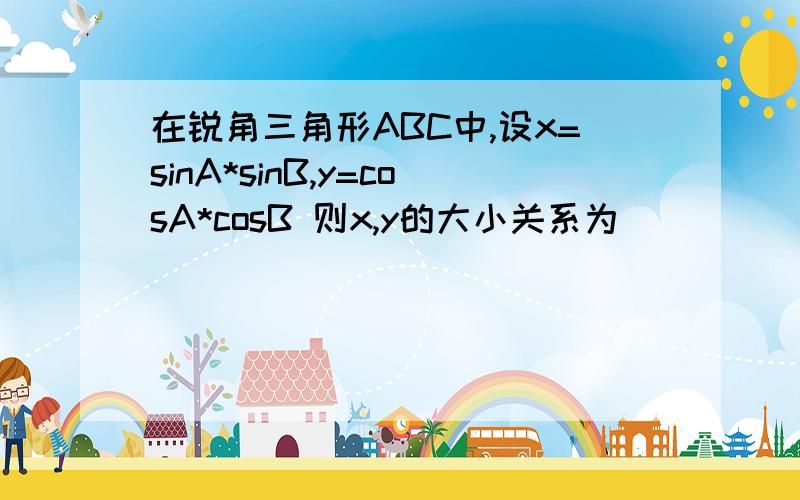 在锐角三角形ABC中,设x=sinA*sinB,y=cosA*cosB 则x,y的大小关系为