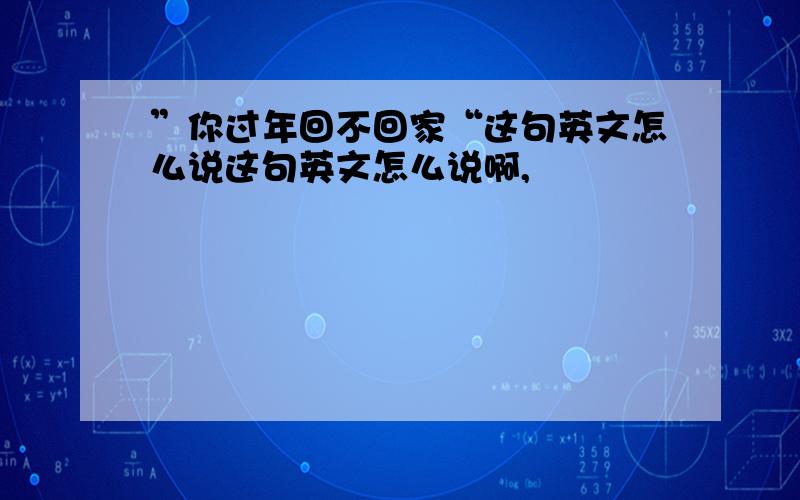 ”你过年回不回家“这句英文怎么说这句英文怎么说啊,