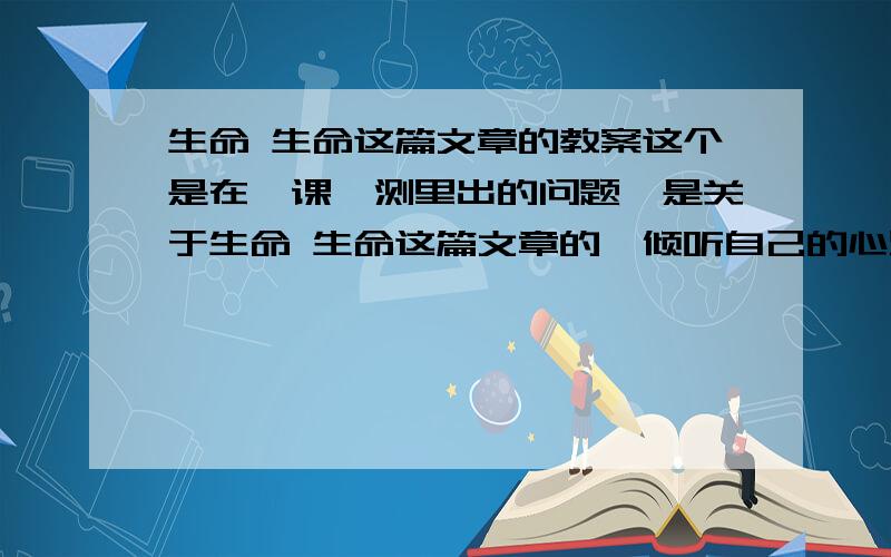 生命 生命这篇文章的教案这个是在一课一测里出的问题,是关于生命 生命这篇文章的,倾听自己的心跳为什么个作者以极大的震撼