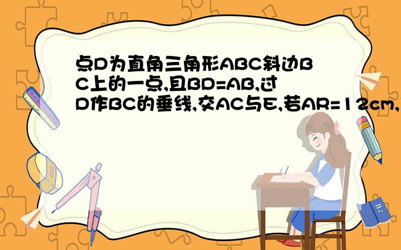 点D为直角三角形ABC斜边BC上的一点,且BD=AB,过D作BC的垂线,交AC与E,若AR=12cm,求ED的长