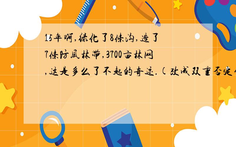 15年啊,绿化了8条沟,造了7条防风林带,3700亩林网,这是多么了不起的奇迹.(改成双重否定句）不是反问句!