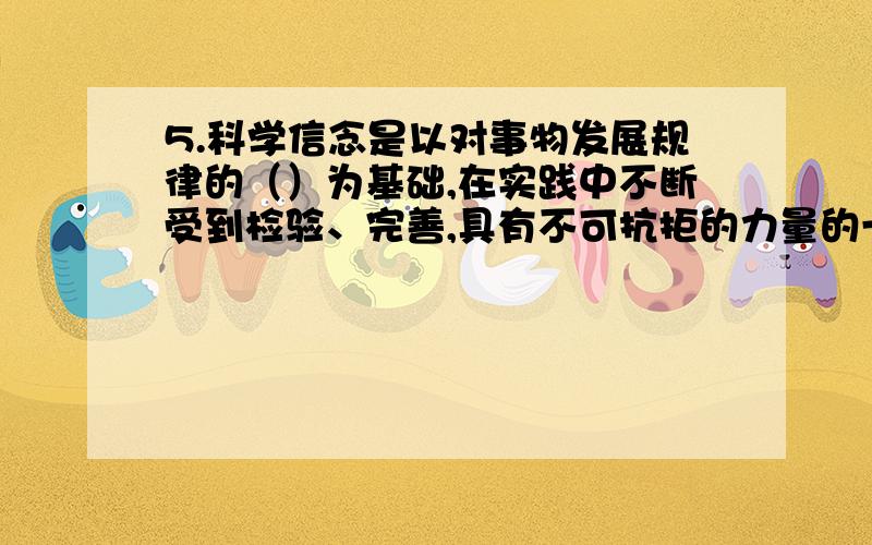 5.科学信念是以对事物发展规律的（）为基础,在实践中不断受到检验、完善,具有不可抗拒的力量的一种观念和态度.(A) 正确认识(B) 错误认识(C) 根本认识(D) 系统了解