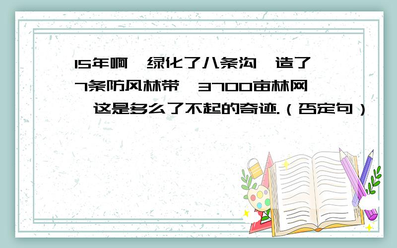 15年啊,绿化了八条沟,造了7条防风林带,3700亩林网,这是多么了不起的奇迹.（否定句）