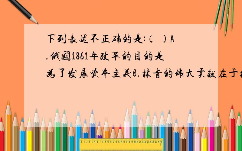 下列表述不正确的是:（ ）A.俄国1861年改革的目的是为了发展资本主义B.林肯的伟大贡献在于维护国家统一和解放黑人奴隶C.明治维新使日本摆脱了民族危机成为亚洲强国D.英国是18世纪中期世