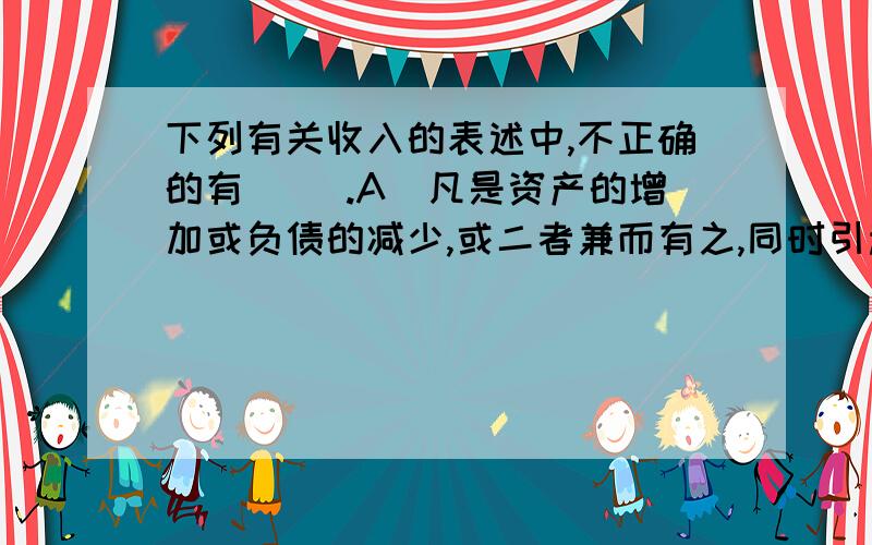 下列有关收入的表述中,不正确的有( ).A．凡是资产的增加或负债的减少,或二者兼而有之,同时引起所有者权益的增加,一定表明收入的增加 B．在商品销售收入确认条件中,所有权上的主要报酬