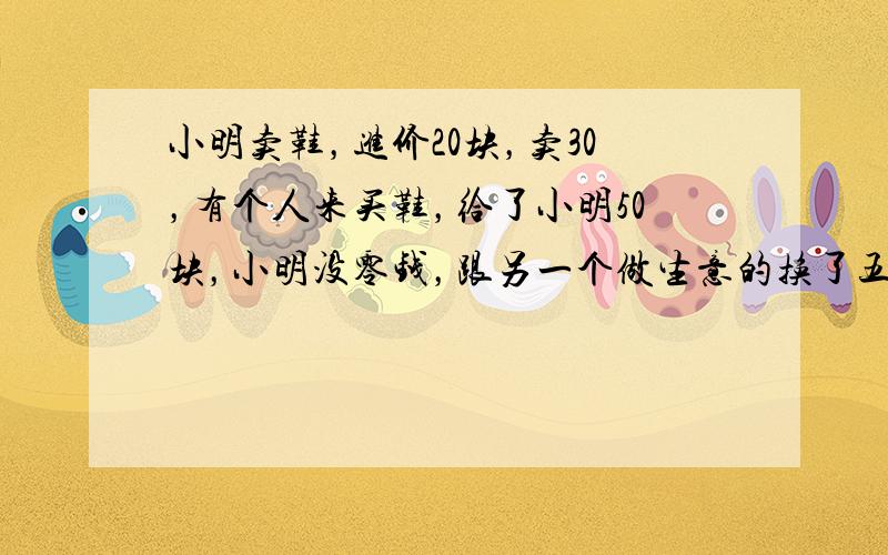 小明卖鞋，进价20块，卖30，有个人来买鞋，给了小明50块，小明没零钱，跟另一个做生意的换了五张10块的，找了买鞋的20块钱，之后另一个做生意的发现那50块是假的，去找小明，小明只能