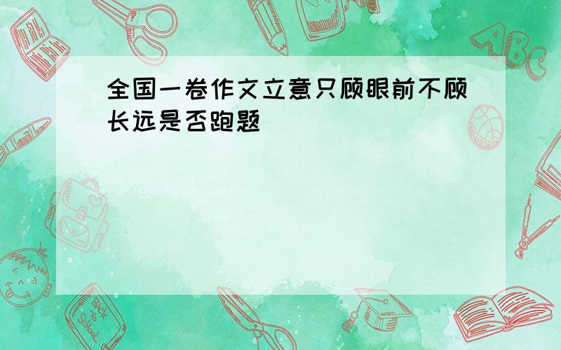 全国一卷作文立意只顾眼前不顾长远是否跑题