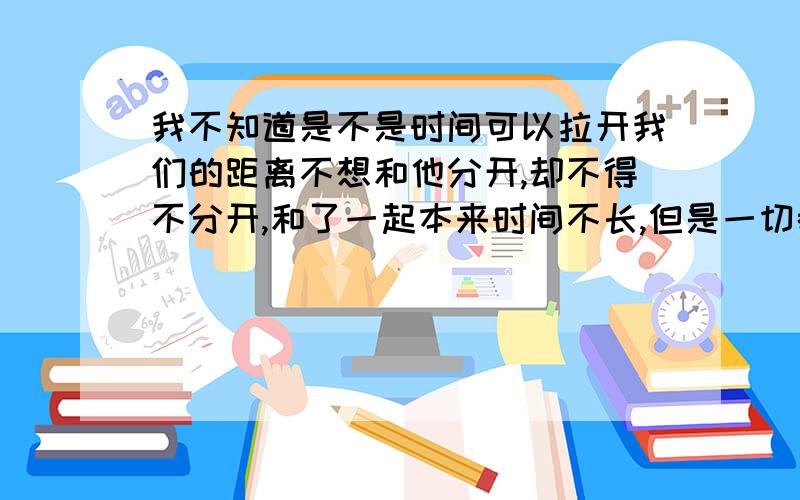 我不知道是不是时间可以拉开我们的距离不想和他分开,却不得不分开,和了一起本来时间不长,但是一切都给了他,今年我说我不去他那里上班了,他说我回来也好,他说两个人一起也不一定是要