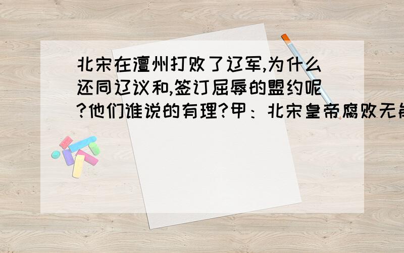 北宋在澶州打败了辽军,为什么还同辽议和,签订屈辱的盟约呢?他们谁说的有理?甲：北宋皇帝腐败无能,贪图享乐,无心打仗.乙：北宋与辽实力相当,再打下去对谁也没有好处.你怎么看?