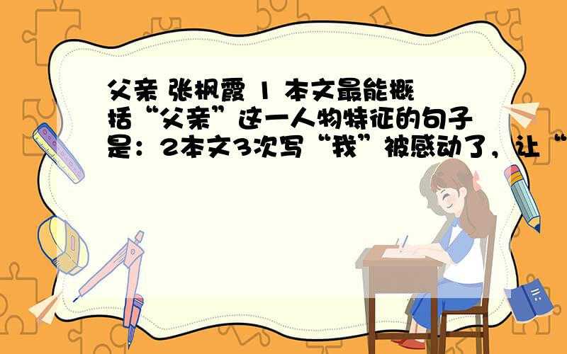 父亲 张枫霞 1 本文最能概括“父亲”这一人物特征的句子是：2本文3次写“我”被感动了，让“我”感动的三件事是：3文中多次提到“我”的“学习”与父亲的“收成”之间的关系，请找出