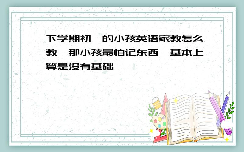 下学期初一的小孩英语家教怎么教,那小孩最怕记东西,基本上算是没有基础