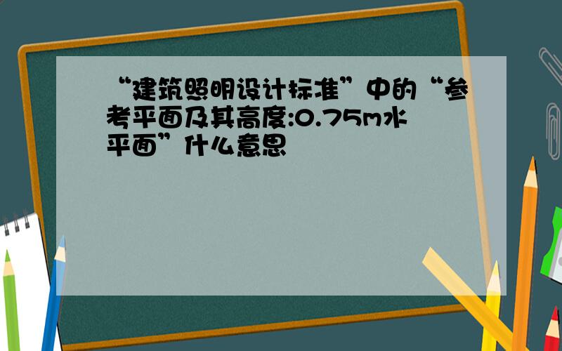 “建筑照明设计标准”中的“参考平面及其高度:0.75m水平面”什么意思