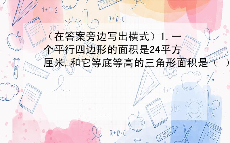 （在答案旁边写出横式）1.一个平行四边形的面积是24平方厘米,和它等底等高的三角形面积是（ ）平方厘米.2.两个完全一样的梯形,可以拼成一个底是32厘米、高是15厘米的平行四边形,每个梯