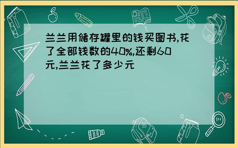 兰兰用储存罐里的钱买图书,花了全部钱数的40%,还剩60元,兰兰花了多少元