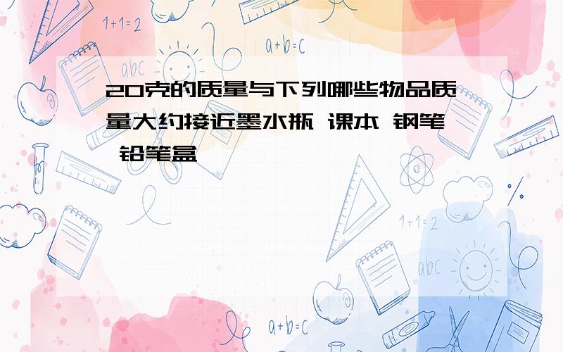 20克的质量与下列哪些物品质量大约接近墨水瓶 课本 钢笔 铅笔盒