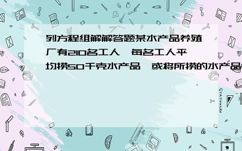 列方程组解解答题某水产品养殖厂有210名工人,每名工人平均捞50千克水产品,或将所捞的水产品40千克产品直接加工的水产品和未来得及精加工的水产品全部出售,可获利109620元.那么应如何安