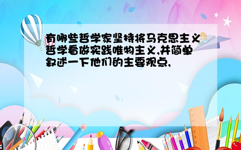 有哪些哲学家坚持将马克思主义哲学看做实践唯物主义,并简单叙述一下他们的主要观点,