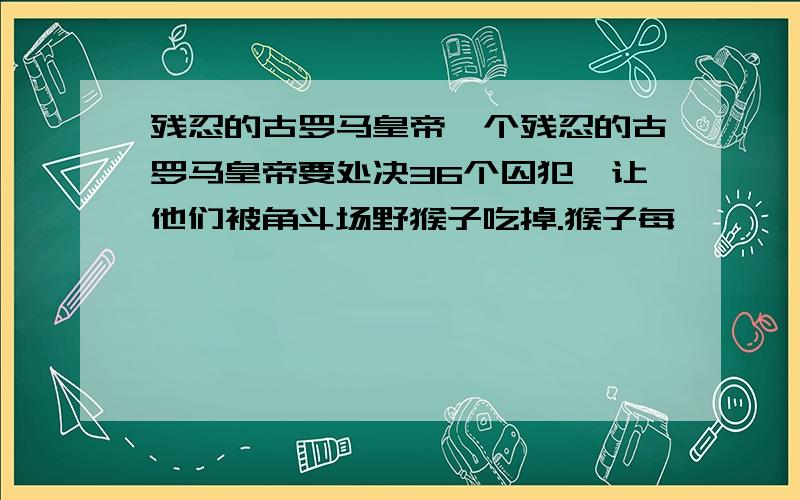 残忍的古罗马皇帝一个残忍的古罗马皇帝要处决36个囚犯,让他们被角斗场野猴子吃掉.猴子每