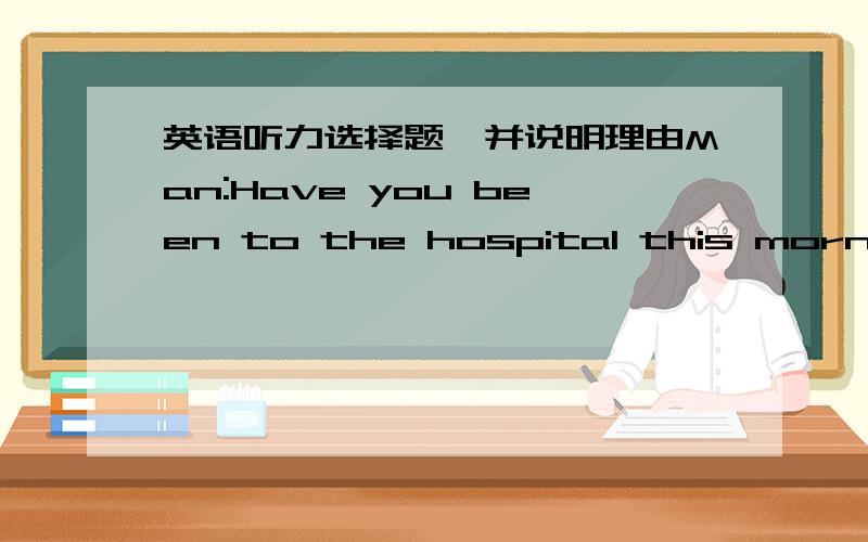 英语听力选择题,并说明理由Man:Have you been to the hospital this morning?Woman:Oh,I thought you would have gone there.Q:Who went to the hospital?A.The man B.The woman C.Neither of them