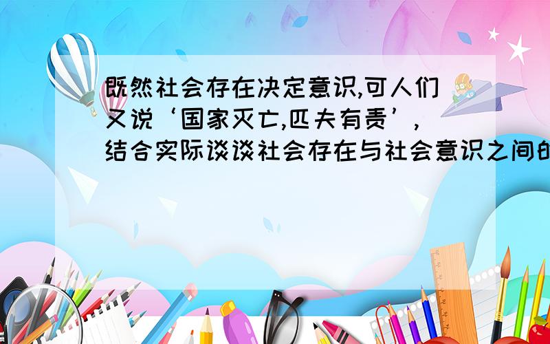 既然社会存在决定意识,可人们又说‘国家灭亡,匹夫有责’,结合实际谈谈社会存在与社会意识之间的关系?