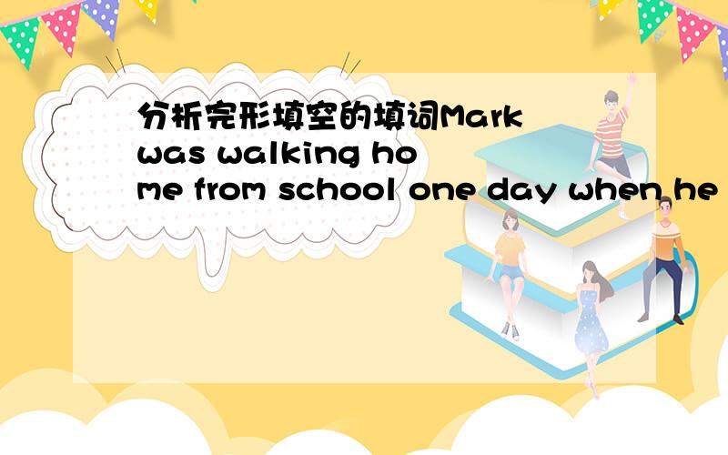 分析完形填空的填词Mark was walking home from school one day when he noticed a boy ahead of him.He had tripped(绊倒)and dropped all of the books he was carrying,along with some clothes,a baseball bat and a glove.Mark knelt(跪) down and hel