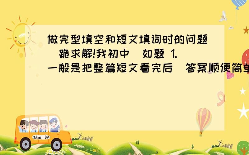 做完型填空和短文填词时的问题（跪求解!我初中）如题 1.一般是把整篇短文看完后（答案顺便简单的猜猜）再重点看答案好,还是一边做一边看好,完形填空哪样好?短文填词呢?2.好难?求方法,